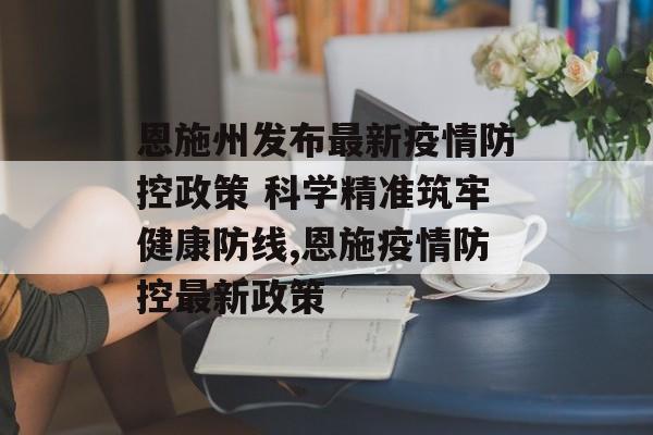 恩施州发布最新疫情防控政策 科学精准筑牢健康防线,恩施疫情防控最新政策