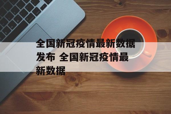 全国新冠疫情最新数据发布 全国新冠疫情最新数据 全国新冠疫情最新数据发布 全国新冠疫情最新数据