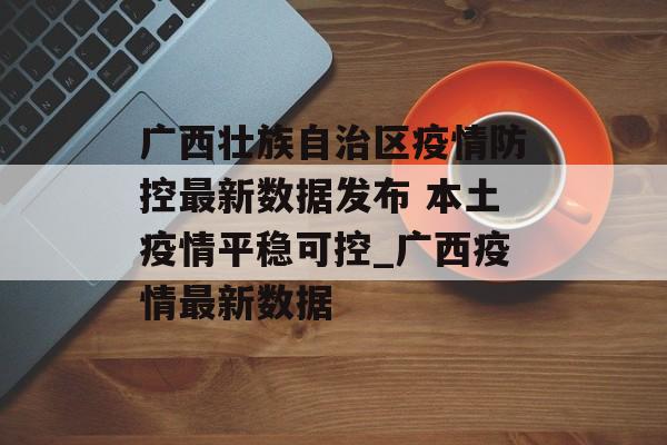 广西壮族自治区疫情防控最新数据发布 本土疫情平稳可控_广西疫情最新数据 广西壮族自治区疫情防控最新数据发布 本土疫情平稳可控_广西疫情最新数据