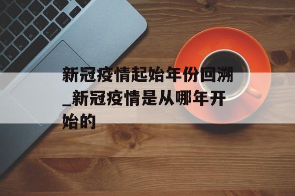 新冠疫情起始年份回溯_新冠疫情是从哪年开始的