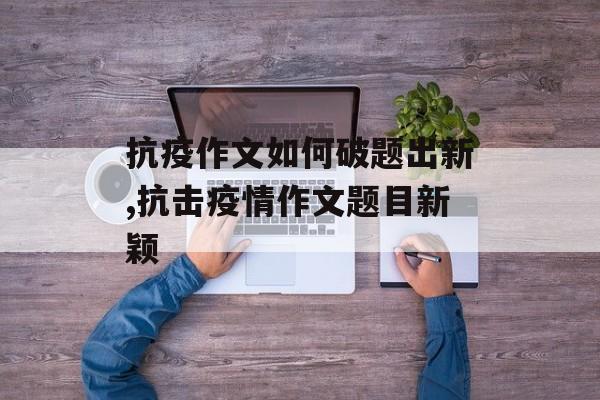 抗疫作文如何破题出新,抗击疫情作文题目新颖 抗疫作文如何破题出新,抗击疫情作文题目新颖
