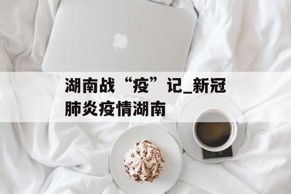湖南战“疫”记_新冠肺炎疫情湖南